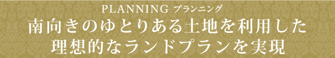 PLANNING プランニング南向きのゆったりとした土地を利用した理想的なランドプランを実現