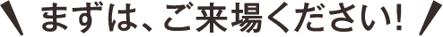 まずはご来場下さい!