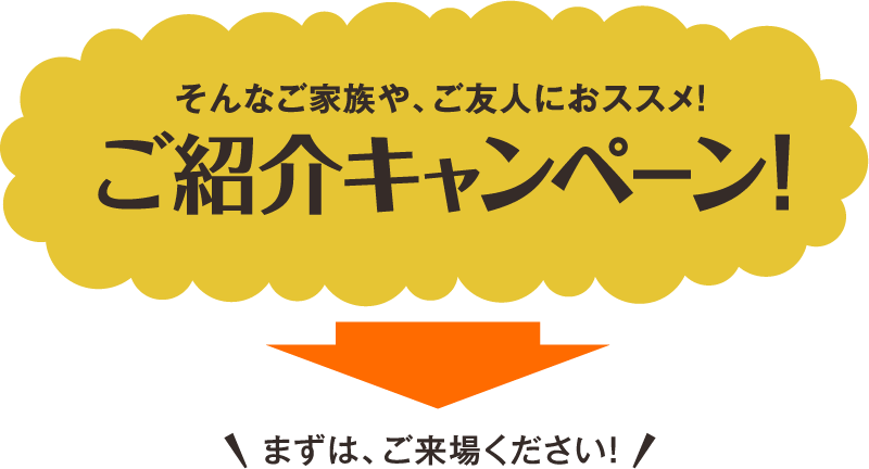 そんなご家族や、ご友人におススメ!ご紹介キャンペーン!まずは、ご来場ください!