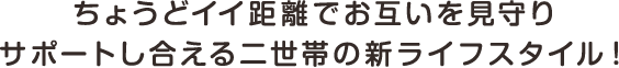 ちょうどイイ距離でお互いを見守りサポートし合える二世帯の新ライフスタイル!